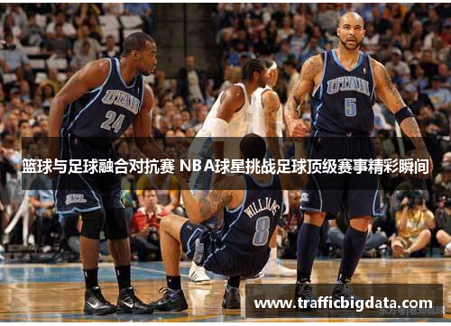篮球与足球融合对抗赛 NBA球星挑战足球顶级赛事精彩瞬间