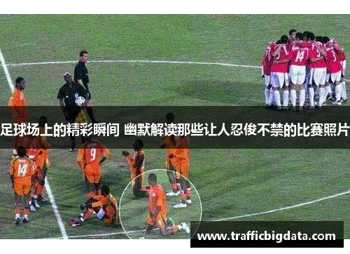 足球场上的精彩瞬间 幽默解读那些让人忍俊不禁的比赛照片