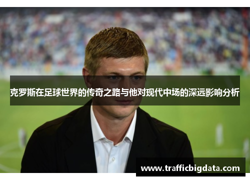 克罗斯在足球世界的传奇之路与他对现代中场的深远影响分析